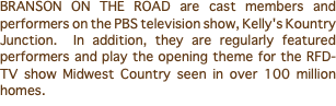 BRANSON ON THE ROAD are cast members and performers on the PBS television show, Kelly's Kountry Junction. In addition, they are regularly featured performers and play the opening theme for the RFD-TV show Midwest Country seen in over 100 million homes.
