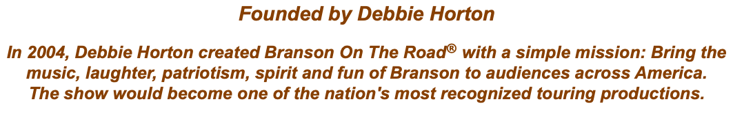Founded by Debbie Horton In 2004, Debbie Horton created Branson On The Road® with a simple mission: Bring the music, laughter, patriotism, spirit and fun of Branson to audiences across America. The show would become one of the nation's most recognized touring productions.