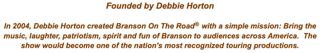 Founded by Debbie Horton In 2004, Debbie Horton created Branson On The Road® with a simple mission: Bring the music, laughter, patriotism, spirit and fun of Branson to audiences across America. The show would become one of the nation's most recognized touring productions.