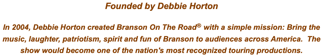 Founded by Debbie Horton In 2004, Debbie Horton created Branson On The Road® with a simple mission: Bring the music, laughter, patriotism, spirit and fun of Branson to audiences across America. The show would become one of the nation's most recognized touring productions.