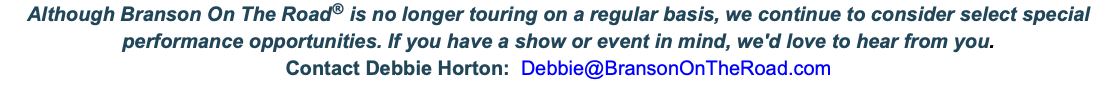 Although Branson On The Road® is no longer touring on a regular basis, we continue to consider select special performance opportunities. If you have a show or event in mind, we'd love to hear from you. Contact Debbie Horton: Debbie@BransonOnTheRoad.com 